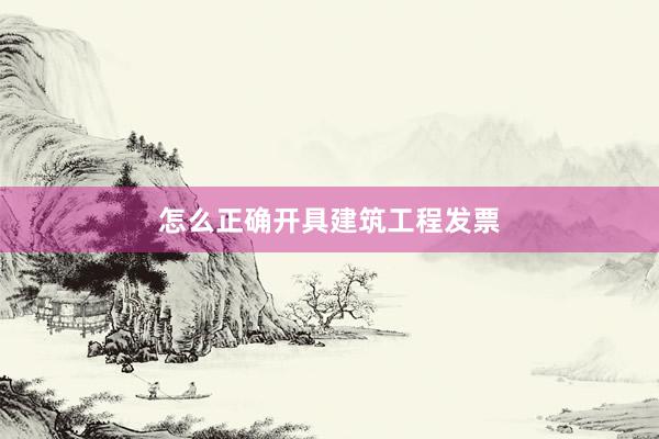 怎么正确开具建筑工程发票