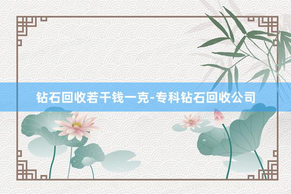 钻石回收若干钱一克-专科钻石回收公司