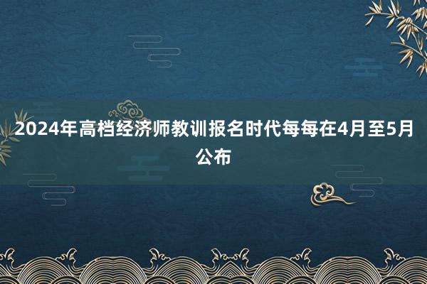 2024年高档经济师教训报名时代每每在4月至5月公布