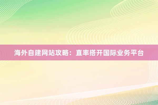 海外自建网站攻略：直率搭开国际业务平台