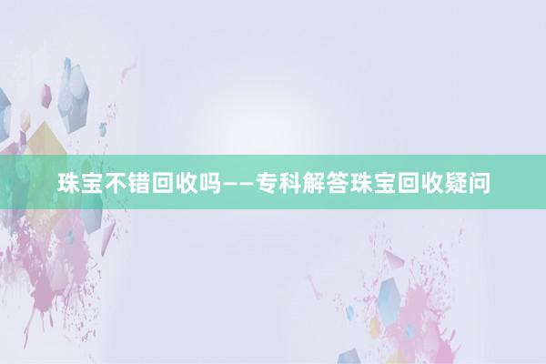珠宝不错回收吗——专科解答珠宝回收疑问